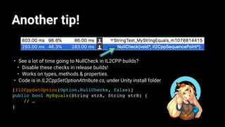 Another tip!
• See a lot of time going to NullCheck in IL2CPP builds?
• Disable these checks in release builds!
• Works on types, methods & properties.
• Code is in IL2CppSetOptionAttribute.cs, under Unity install folder
[Il2CppSetOption(Option.NullChecks, false)]
public bool MyEquals(String strA, String strB) {
// …
}
 