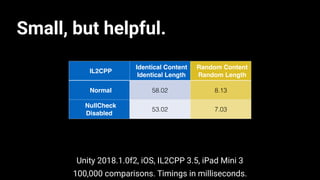 IL2CPP
Identical Content
Identical Length
Random Content
Random Length
Normal 58.02 8.13
NullCheck
Disabled
53.02 7.03
100,000 comparisons. Timings in milliseconds.
Unity 2018.1.0f2, iOS, IL2CPP 3.5, iPad Mini 3
Small, but helpful.
 