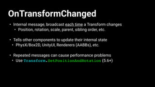 OnTransformChanged
• Internal message, broadcast each time a Transform changes
• Position, rotation, scale, parent, sibling order, etc.
• Tells other components to update their internal state
• PhysX/Box2D, UnityUI, Renderers (AABBs), etc.
• Repeated messages can cause performance problems
• Use Transform.SetPositionAndRotation (5.6+)
 