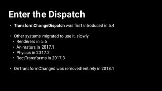 Enter the Dispatch
• TransformChangeDispatch was first introduced in 5.4
• Other systems migrated to use it, slowly.
• Renderers in 5.6
• Animators in 2017.1
• Physics in 2017.2
• RectTransforms in 2017.3
• OnTransformChanged was removed entirely in 2018.1
 