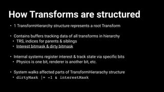 How Transforms are structured
• 1 TransformHierarchy structure represents a root Transform
• Contains buffers tracking data of all transforms in hierarchy
• TRS, indices for parents & siblings
• Interest bitmask & dirty bitmask
• Internal systems register interest & track state via specific bits
• Physics is one bit, renderer is another bit, etc.
• System walks affected parts of TransformHierarachy structure
• dirtyMask |= -1 & interestMask
 