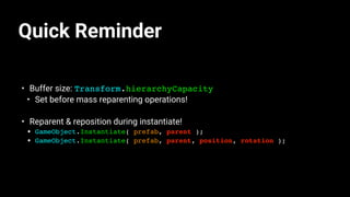 Quick Reminder
• Buffer size: Transform.hierarchyCapacity
• Set before mass reparenting operations!
• Reparent & reposition during instantiate!
• GameObject.Instantiate( prefab, parent );
• GameObject.Instantiate( prefab, parent, position, rotation );
 