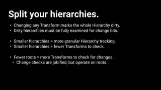 Split your hierarchies.
• Changing any Transform marks the whole Hierarchy dirty.
• Dirty hierarchies must be fully examined for change bits.
• Smaller hierarchies = more granular Hierarchy tracking.
• Smaller hierarchies = fewer Transforms to check.
• Fewer roots = more Transforms to check for changes.
• Change checks are jobified, but operate on roots.
 