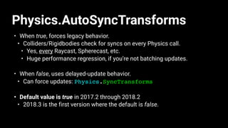 Physics.AutoSyncTransforms
• When true, forces legacy behavior.
• Colliders/Rigidbodies check for syncs on every Physics call.
• Yes, every Raycast, Spherecast, etc.
• Huge performance regression, if you’re not batching updates.
• When false, uses delayed-update behavior.
• Can force updates: Physics.SyncTransforms
• Default value is true in 2017.2 through 2018.2
• 2018.3 is the first version where the default is false.
 