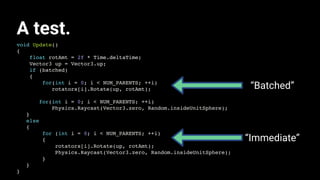 void Update()
{
float rotAmt = 2f * Time.deltaTime;
Vector3 up = Vector3.up;
if (batched)
{
for(int i = 0; i < NUM_PARENTS; ++i)
rotators[i].Rotate(up, rotAmt);
for(int i = 0; i < NUM_PARENTS; ++i)
Physics.Raycast(Vector3.zero, Random.insideUnitSphere);
}
else
{
for (int i = 0; i < NUM_PARENTS; ++i)
{
rotators[i].Rotate(up, rotAmt);
Physics.Raycast(Vector3.zero, Random.insideUnitSphere);
}
}
}
A test.
“Batched”
“Immediate”
 
