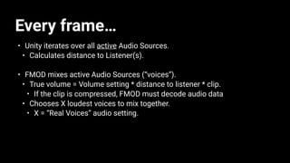 Every frame…
• Unity iterates over all active Audio Sources.
• Calculates distance to Listener(s).
• FMOD mixes active Audio Sources (“voices”).
• True volume = Volume setting * distance to listener * clip.
• If the clip is compressed, FMOD must decode audio data
• Chooses X loudest voices to mix together.
• X = “Real Voices” audio setting.
 