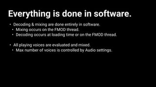 Everything is done in software.
• Decoding & mixing are done entirely in software.
• Mixing occurs on the FMOD thread.
• Decoding occurs at loading time or on the FMOD thread.
• All playing voices are evaluated and mixed.
• Max number of voices is controlled by Audio settings.
 