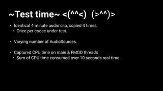 ~Test time~ <(^^<) (>^^)>
• Identical 4 minute audio clip, copied 4 times.
• Once per codec under test.
• Varying number of AudioSources.
• Captured CPU time on main & FMOD threads
• Sum of CPU time consumed over 10 seconds real-time
 