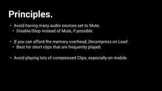 Principles.
• Avoid having many audio sources set to Mute.
• Disable/Stop instead of Mute, if possible.
• If you can afford the memory overhead, Decompress on Load.
• Best for short clips that are frequently played.
• Avoid playing lots of compressed Clips, especially on mobile.
 