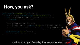 How, you ask?
public void SetNumVoices(int nv) {
var config = AudioSettings.GetConfiguration();
if(config.numVirtualVoices == nv)
return;
config.numVirtualVoices = nv;
config.numRealVoices = Mathf.Clamp(config.numRealVoices,
1, config.numVirtualVoices);
AudioSettings.Reset(config);
}
Just an example! Probably too simple for real use.
 