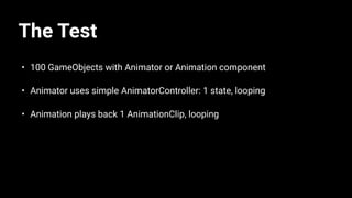 The Test
• 100 GameObjects with Animator or Animation component
• Animator uses simple AnimatorController: 1 state, looping
• Animation plays back 1 AnimationClip, looping
 