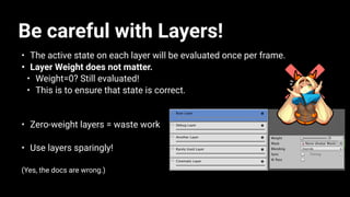 Be careful with Layers!
• The active state on each layer will be evaluated once per frame.
• Layer Weight does not matter.
• Weight=0? Still evaluated!
• This is to ensure that state is correct.
• Zero-weight layers = waste work
• Use layers sparingly!
(Yes, the docs are wrong.)
 