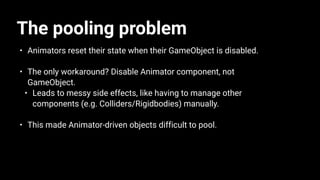 The pooling problem
• Animators reset their state when their GameObject is disabled.
• The only workaround? Disable Animator component, not
GameObject.
• Leads to messy side effects, like having to manage other
components (e.g. Colliders/Rigidbodies) manually.
• This made Animator-driven objects difficult to pool.
 