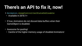 There’s an API to fix it, now!
• Animator.keepControllerStateOnDisable
• Available in 2018.1+
• If true, Animators do not discard data buffers when their
GameObject is disabled.
• Awesome for pooling!
• Careful of the higher memory usage of disabled Animators!
 