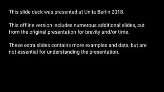 This slide deck was presented at Unite Berlin 2018.
This offline version includes numerous additional slides, cut
from the original presentation for brevity and/or time.
These extra slides contains more examples and data, but are
not essential for understanding the presentation.
 