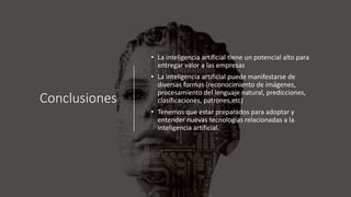 Conclusiones
• La inteligencia artificial tiene un potencial alto para
entregar valor a las empresas
• La inteligencia artificial puede manifestarse de
diversas formas (reconocimiento de imágenes,
procesamiento del lenguaje natural, predicciones,
clasificaciones, patrones,etc)
• Tenemos que estar preparados para adoptar y
entender nuevas tecnologías relacionadas a la
inteligencia artificial.
 