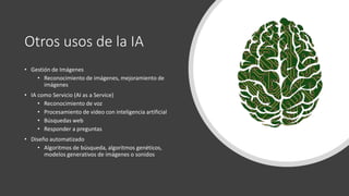 Otros usos de la IA
• Gestión de Imágenes
• Reconocimiento de imágenes, mejoramiento de
imágenes
• IA como Servicio (AI as a Service)
• Reconocimiento de voz
• Procesamiento de video con inteligencia artificial
• Búsquedas web
• Responder a preguntas
• Diseño automatizado
• Algoritmos de búsqueda, algoritmos genéticos,
modelos generativos de imágenes o sonidos
 