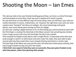 Shooting the Moon – Ian Emes
This talk was held at the new Parkside building ground floor, Ian Emes is a Artist Filmmaker
and had worked on many films, there was even a display of his work in panels.
He says that there are two different type of human being, there are left brain users who are
mostly interested in science, mathematics, etc. However, the right brain users who are more
creative were “dumped” into these art colleges. But many had emerge with great
talents, even music bands were coming out from art college.
Ian who was creating a digital element in his art filmmaking was commissioned to work with
the Pink Floyd, in creating The Dark Side of the Moon concert into something else entirely.
It was a huge success and many still remember the day it was created.
Then onwards he helped create albums with a single theme. In those days artist who were
lucky enough or weren’t as well known and went under the radar, they were able to play
around with how they create their music instead of being restricted to a certain style.
The Dark Side of the Moon was only just the start, the band was continuously evolving, they
had enough freedom to play around in the studio.
I think that’s one aspect of why they were so successful, they were given freedom to do
what they please, rather then pleasing other people.

 