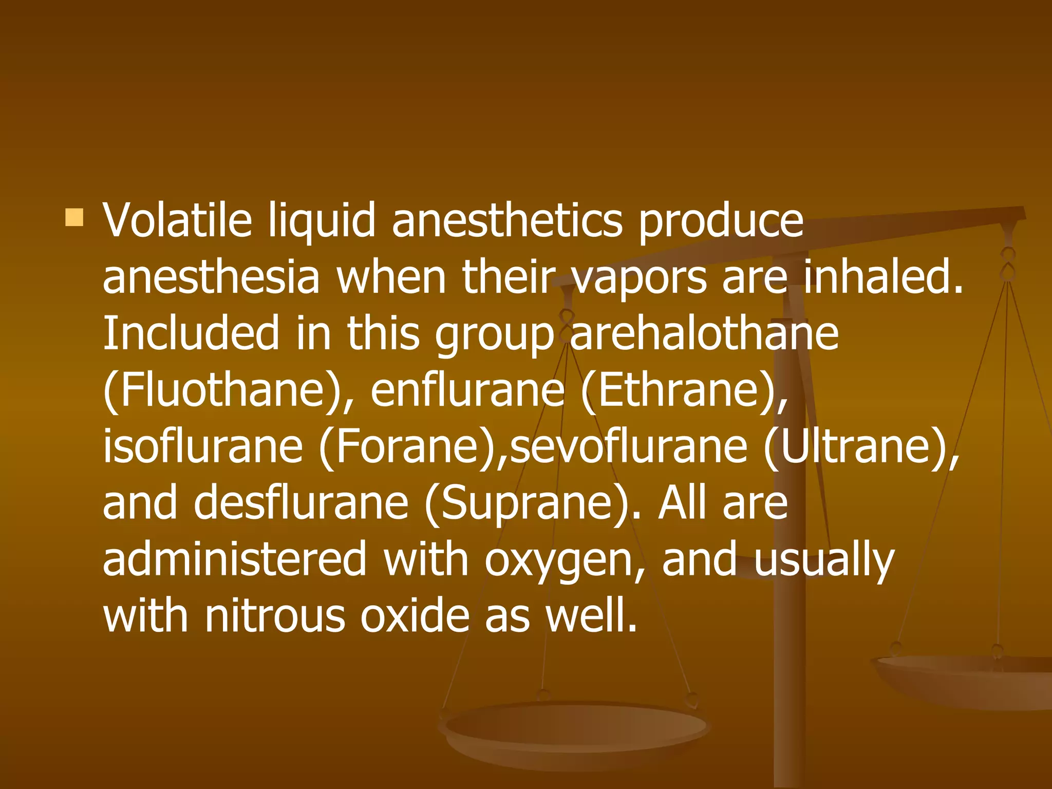 Volatile liquid anesthetics produce anesthesia when their vapors are inhaled. Included in this group arehalothane (Fluothane), enflurane (Ethrane), isoflurane (Forane),sevoflurane (Ultrane), and desflurane (Suprane). All are administered with oxygen, and usually with nitrous oxide as well. 