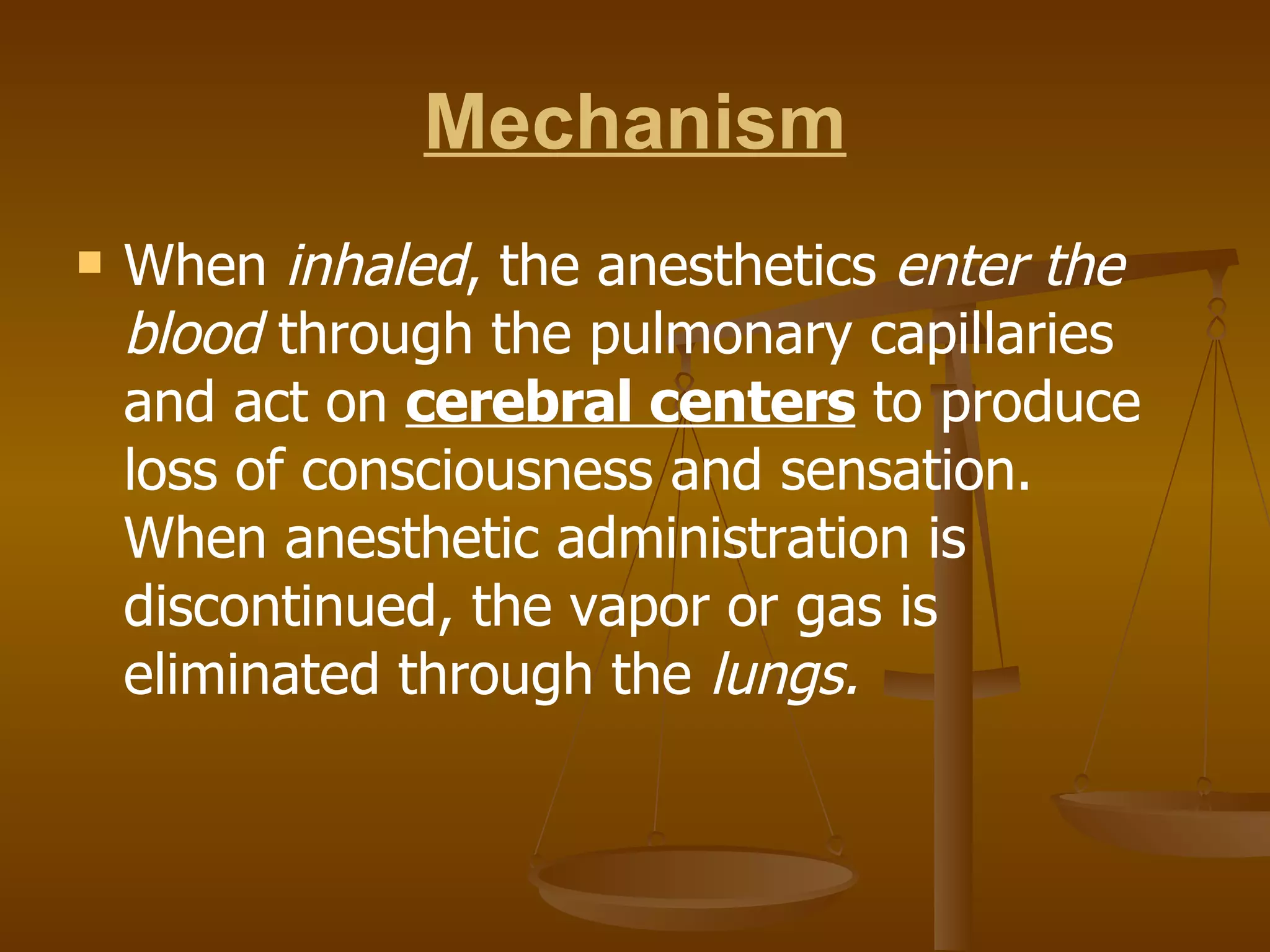 Mechanism When  inhaled , the anesthetics  enter the   blood  through the pulmonary capillaries and act on  cerebral centers  to produce loss of consciousness and sensation. When anesthetic administration is discontinued, the vapor or gas is eliminated through the  lungs. 