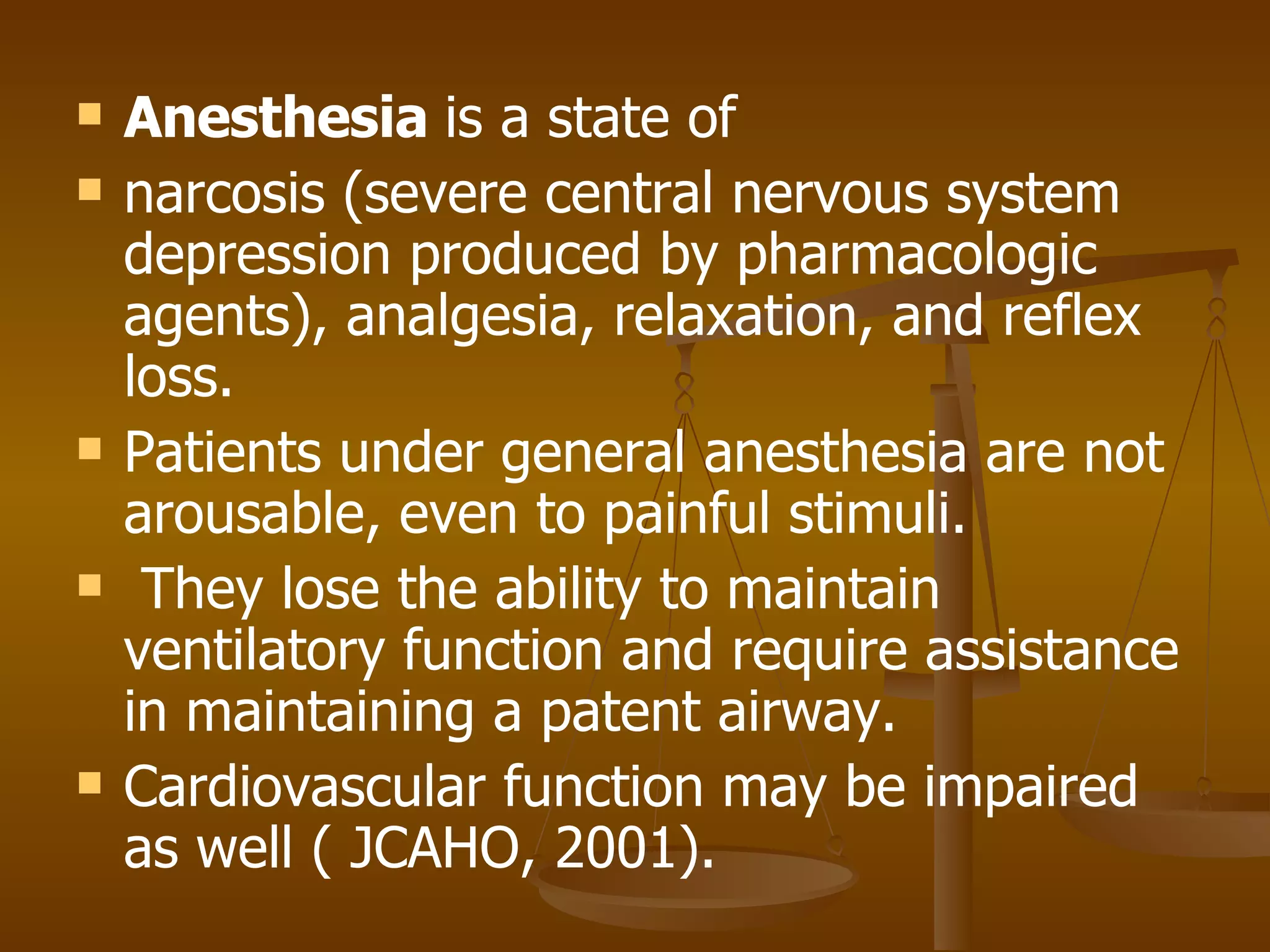 Anesthesia  is a state of narcosis (severe central nervous system depression produced by pharmacologic agents), analgesia, relaxation, and reflex loss.  Patients under general anesthesia are not arousable, even to painful stimuli. They lose the ability to maintain ventilatory function and require assistance in maintaining a patent airway.  Cardiovascular function may be impaired as well ( JCAHO, 2001). 