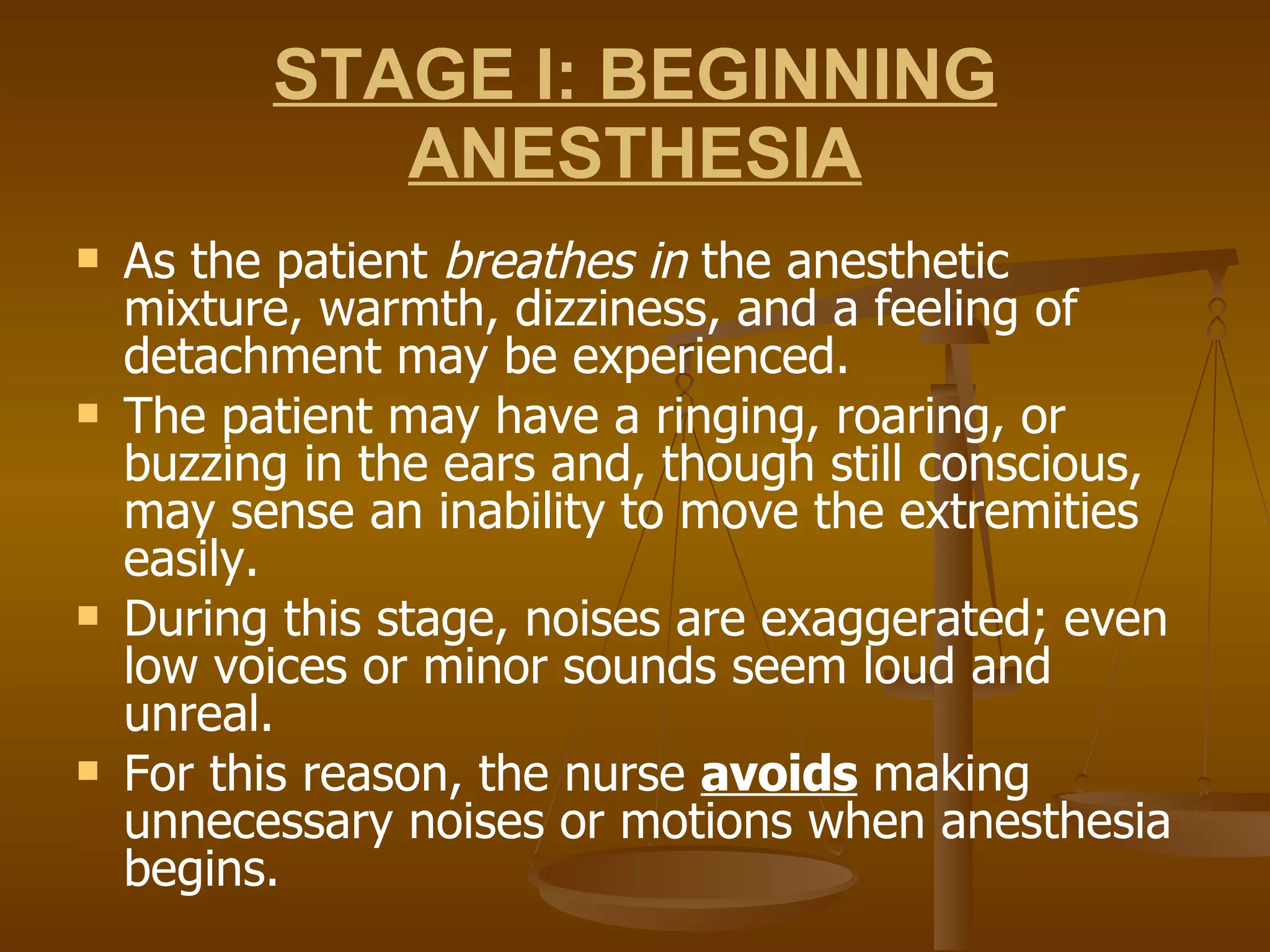 STAGE I: BEGINNING ANESTHESIA As the patient  breathes in  the anesthetic mixture, warmth, dizziness, and a feeling of detachment may be experienced.  The patient may have a ringing, roaring, or buzzing in the ears and, though still conscious, may sense an inability to move the extremities easily. During this stage, noises are exaggerated; even low voices or minor sounds seem loud and unreal.  For this reason, the nurse  avoids  making unnecessary noises or motions when anesthesia begins. 