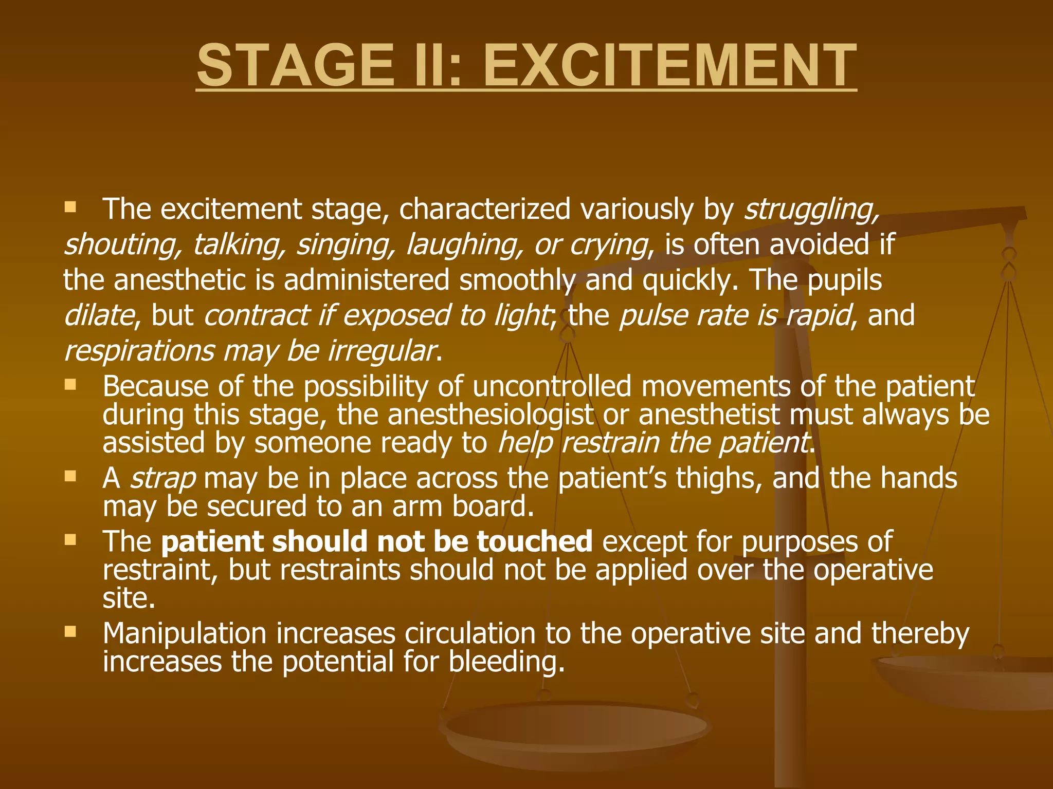 STAGE II: EXCITEMENT The excitement stage, characterized variously by  struggling, shouting, talking, singing, laughing, or crying , is often avoided if the anesthetic is administered smoothly and quickly. The pupils dilate , but  contract if exposed to light ; the  pulse rate is rapid , and respirations may be irregular . Because of the possibility of uncontrolled movements of the patient during this stage, the anesthesiologist or anesthetist must always be assisted by someone ready to  help restrain the patient . A  strap  may be in place across the patient’s thighs, and the hands may be secured to an arm board.  The  patient should not be touched  except for purposes of restraint, but restraints should not be applied over the operative site.  Manipulation increases circulation to the operative site and thereby increases the potential for bleeding. 