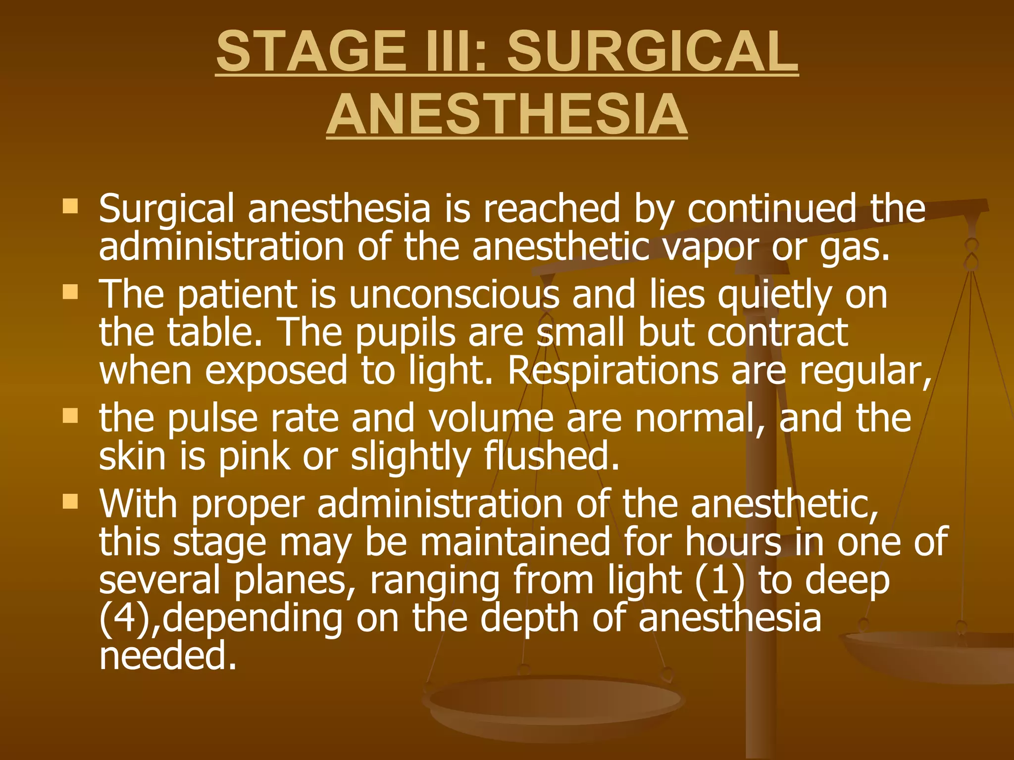 STAGE III: SURGICAL ANESTHESIA Surgical anesthesia is reached by continued the administration of the anesthetic vapor or gas.  The patient is unconscious and lies quietly on the table. The pupils are small but contract when exposed to light. Respirations are regular,  the pulse rate and volume are normal, and the skin is pink or slightly flushed.  With proper administration of the anesthetic, this stage may be maintained for hours in one of several planes, ranging from light (1) to deep (4),depending on the depth of anesthesia needed. 