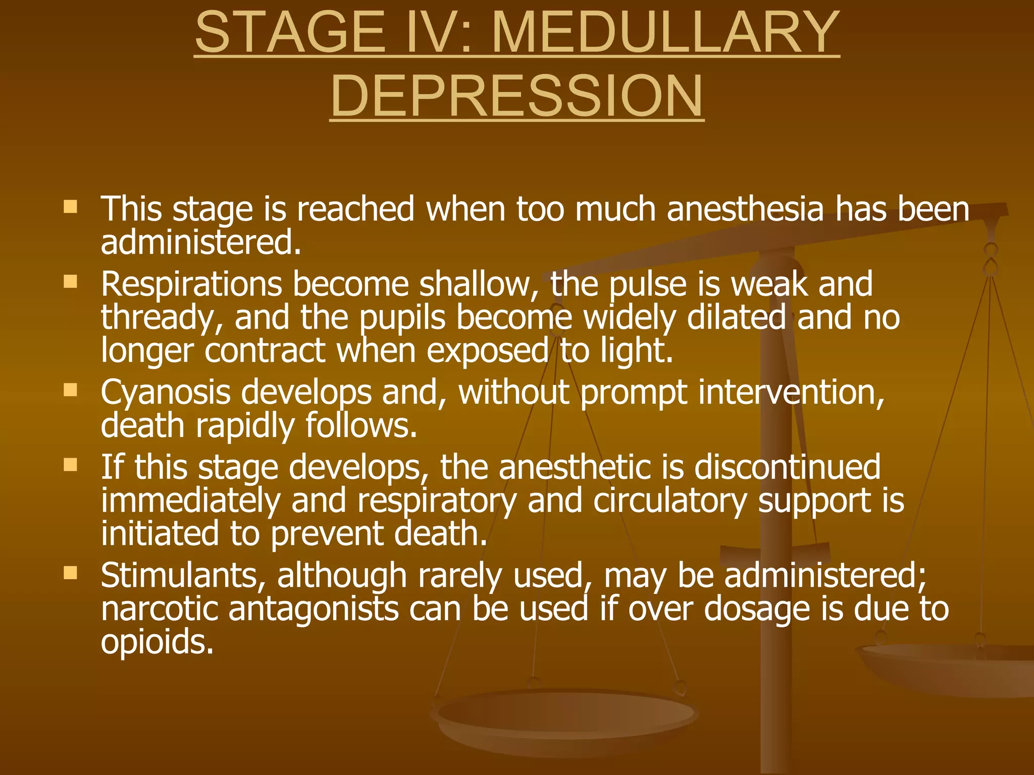 STAGE IV: MEDULLARY DEPRESSION This stage is reached when too much anesthesia has been administered. Respirations become shallow, the pulse is weak and thready, and the pupils become widely dilated and no longer contract when exposed to light.  Cyanosis develops and, without prompt intervention, death rapidly follows.  If this stage develops, the anesthetic is discontinued immediately and respiratory and circulatory support is initiated to prevent death. Stimulants, although rarely used, may be administered; narcotic antagonists can be used if over dosage is due to opioids. 