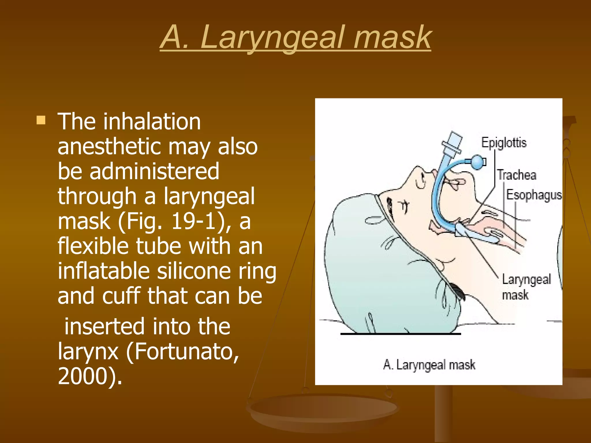 A. Laryngeal mask The inhalation anesthetic may also be administered through a laryngeal mask (Fig. 19-1), a flexible tube with an inflatable silicone ring and cuff that can be inserted into the larynx (Fortunato, 2000). 