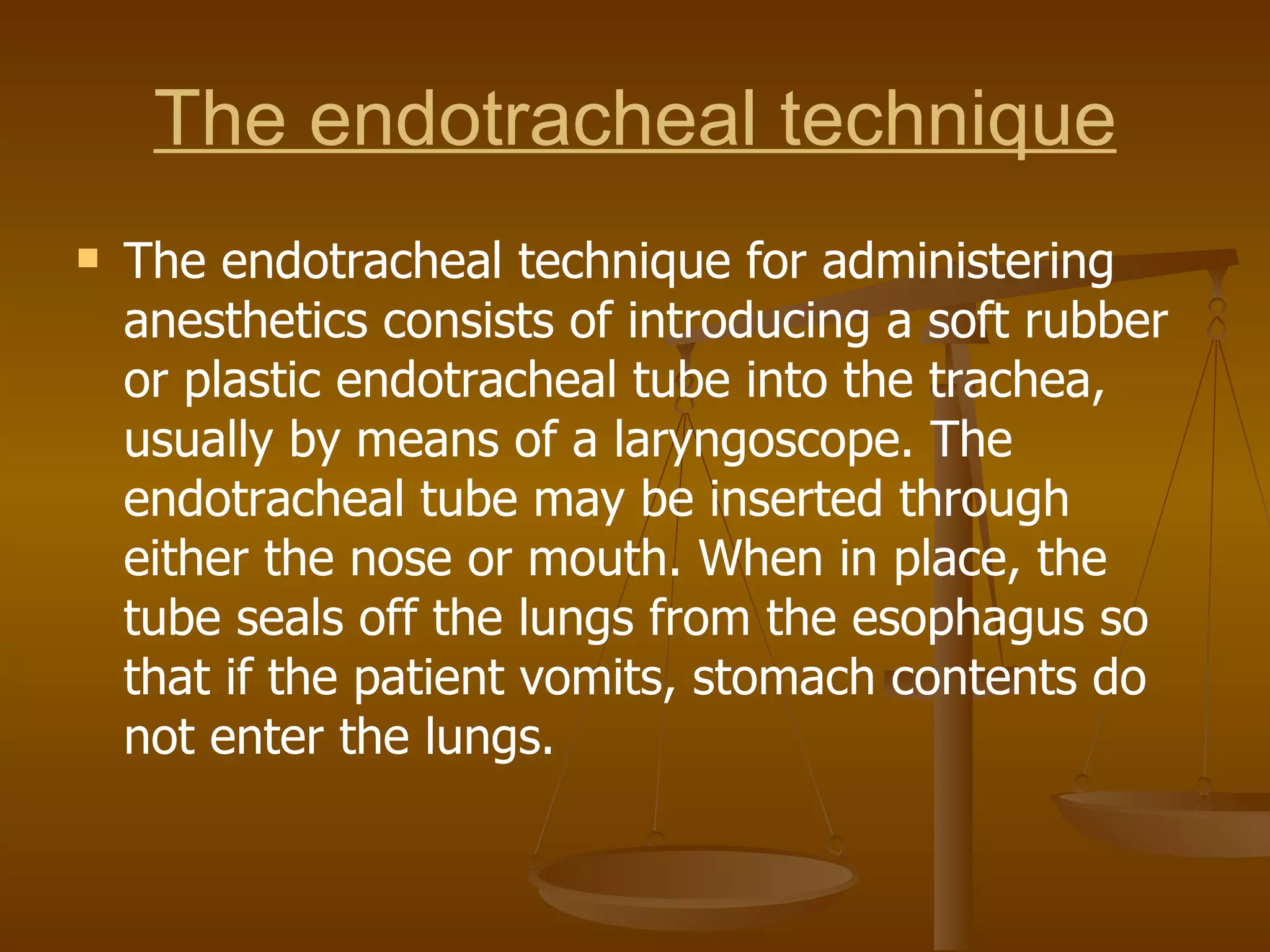 The endotracheal technique The endotracheal technique for administering anesthetics consists of introducing a soft rubber or plastic endotracheal tube into the trachea, usually by means of a laryngoscope. The endotracheal tube may be inserted through either the nose or mouth. When in place, the tube seals off the lungs from the esophagus so that if the patient vomits, stomach contents do not enter the lungs. 