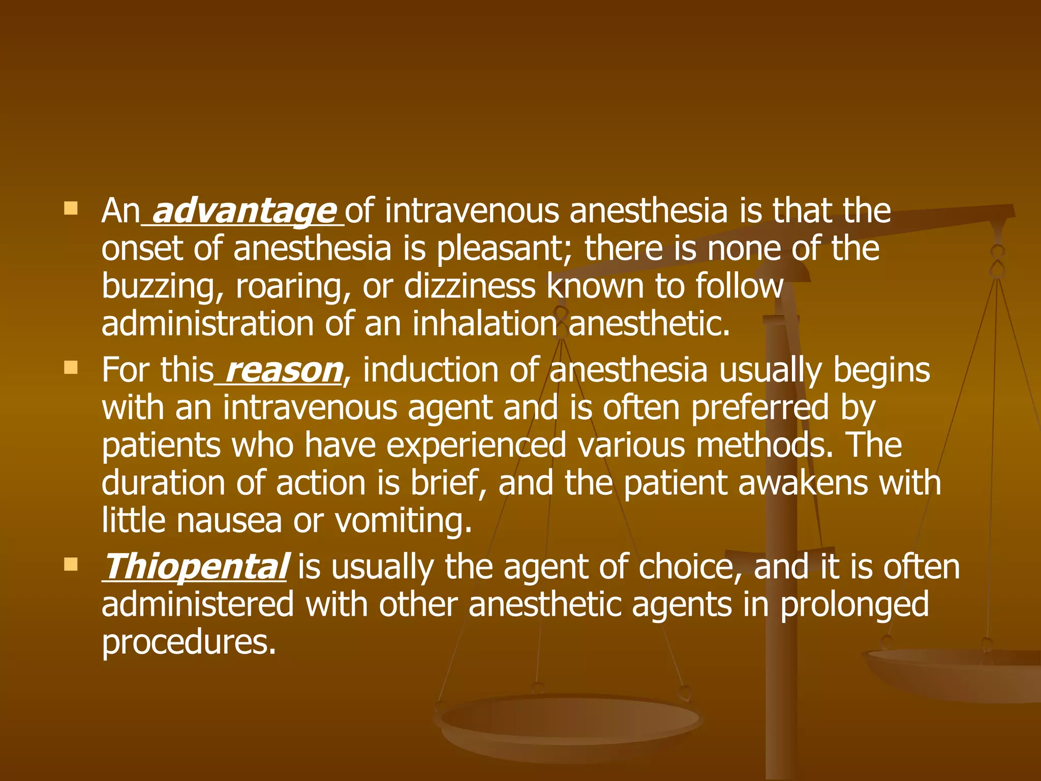 An  advantage  of intravenous anesthesia is that the onset of anesthesia is pleasant; there is none of the buzzing, roaring, or dizziness known to follow administration of an inhalation anesthetic. For this  reason , induction of anesthesia usually begins with an intravenous agent and is often preferred by patients who have experienced various methods. The duration of action is brief, and the patient awakens with little nausea or vomiting.  Thiopental  is usually the agent of choice, and it is often administered with other anesthetic agents in prolonged procedures. 