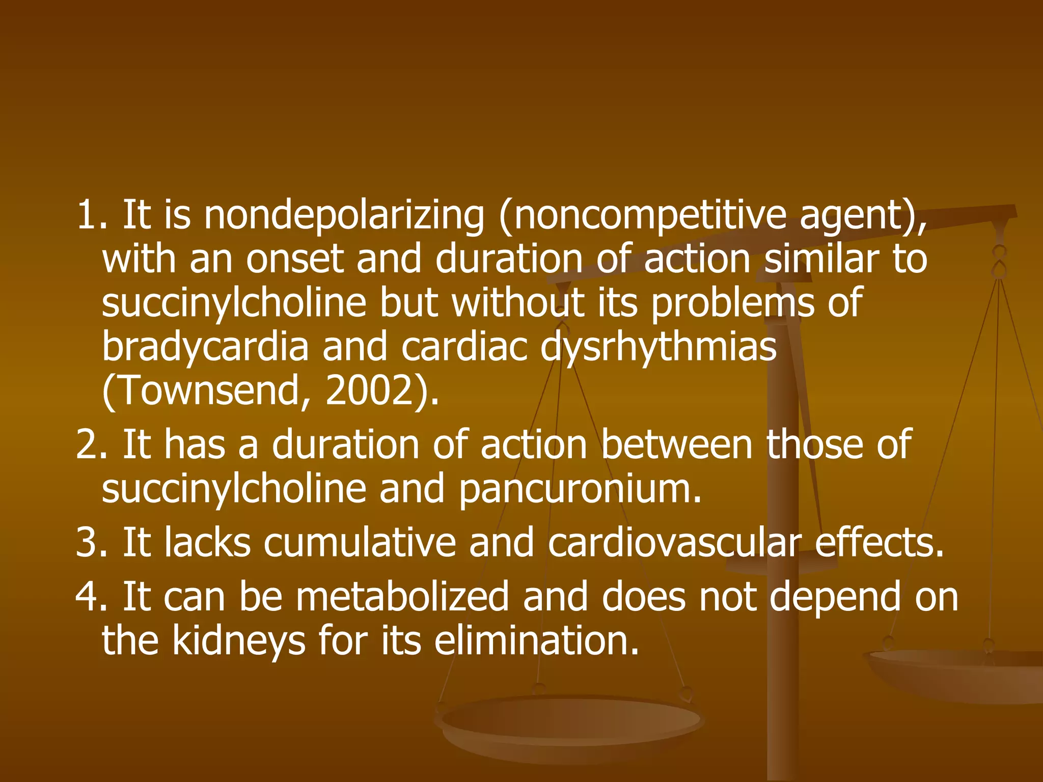 1. It is nondepolarizing (noncompetitive agent), with an onset and duration of action similar to succinylcholine but without its problems of bradycardia and cardiac dysrhythmias (Townsend, 2002). 2. It has a duration of action between those of succinylcholine and pancuronium. 3. It lacks cumulative and cardiovascular effects. 4. It can be metabolized and does not depend on the kidneys for its elimination. 