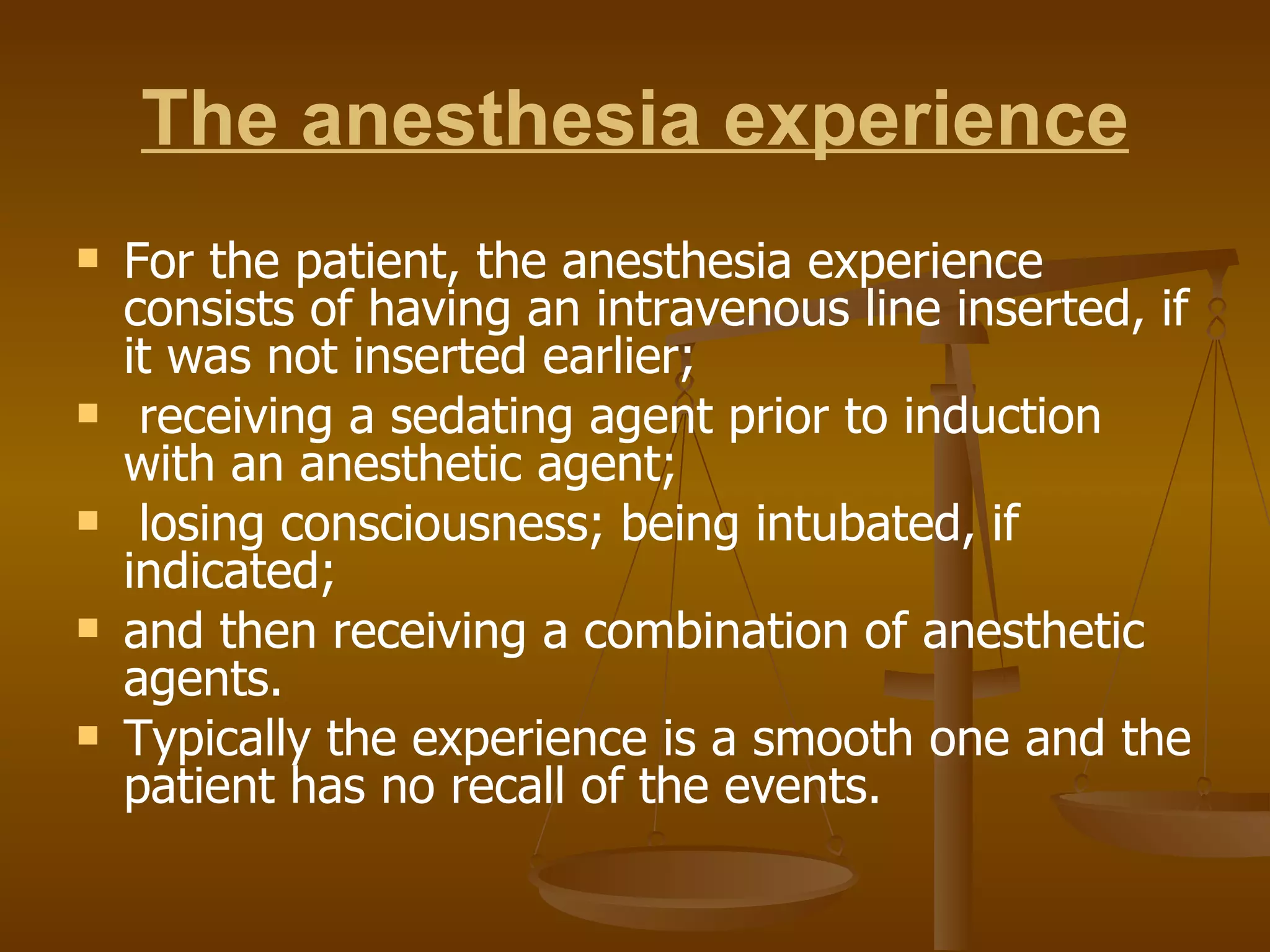 The anesthesia experience For the patient, the anesthesia experience consists of having an intravenous line inserted, if it was not inserted earlier; receiving a sedating agent prior to induction with an anesthetic agent; losing consciousness; being intubated, if indicated;  and then receiving a combination of anesthetic agents. Typically the experience is a smooth one and the patient has no recall of the events. 
