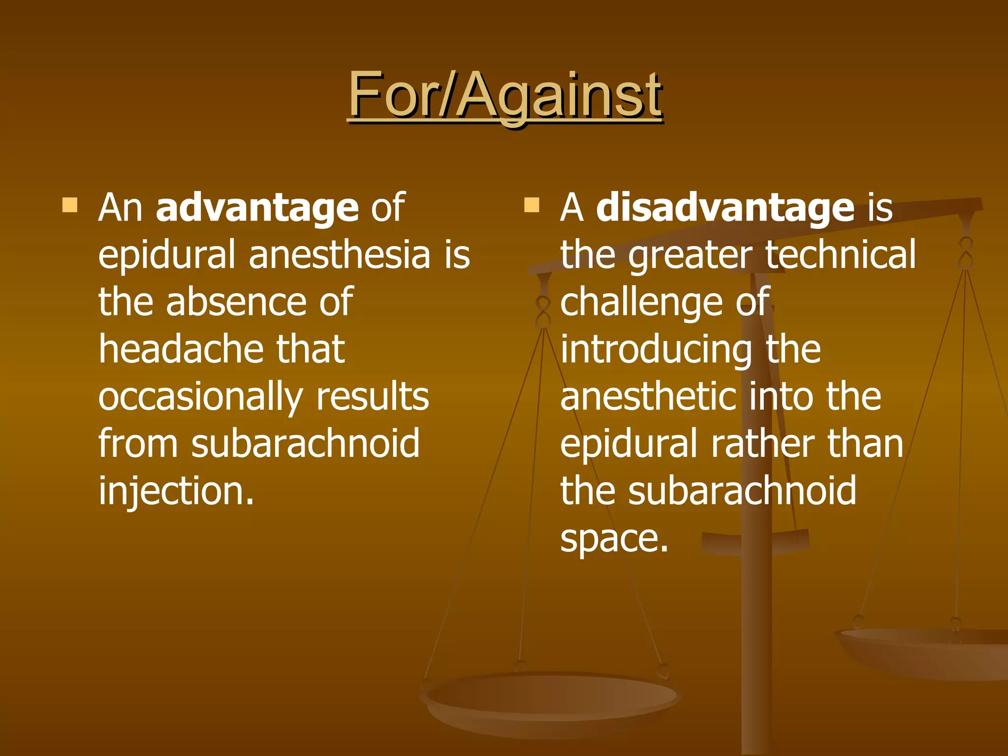For/Against An  advantage  of epidural anesthesia is the absence of headache that occasionally results from subarachnoid injection. A  disadvantage  is the greater technical challenge of introducing the anesthetic into the epidural rather than the subarachnoid space. 