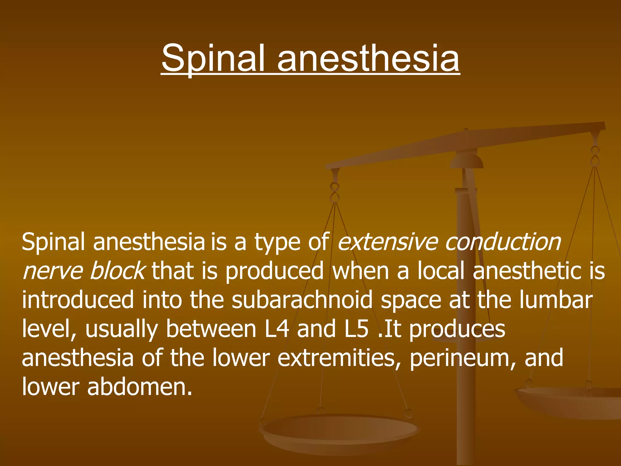 Spinal anesthesia Spinal anesthesia   is a type of  extensive conduction   nerve block  that is produced when a local anesthetic is introduced into the subarachnoid space at the lumbar level, usually between L4 and L5 .It produces anesthesia of the lower extremities, perineum, and lower abdomen. 