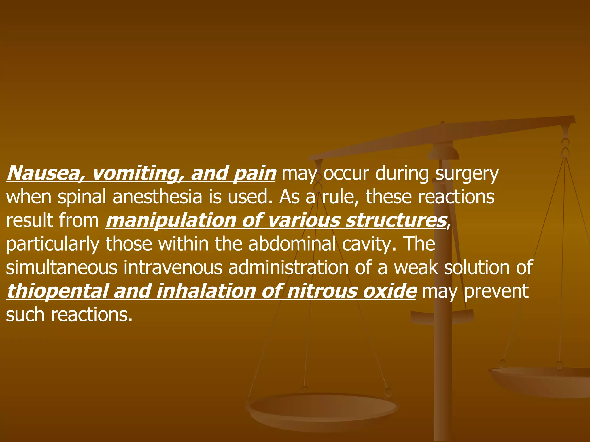 Nausea, vomiting, and pain  may occur during surgery when spinal anesthesia is used. As a rule, these reactions result from  manipulation of various structures , particularly those within the abdominal cavity. The simultaneous intravenous administration of a weak solution of  thiopental and inhalation of nitrous oxide  may prevent such reactions. 