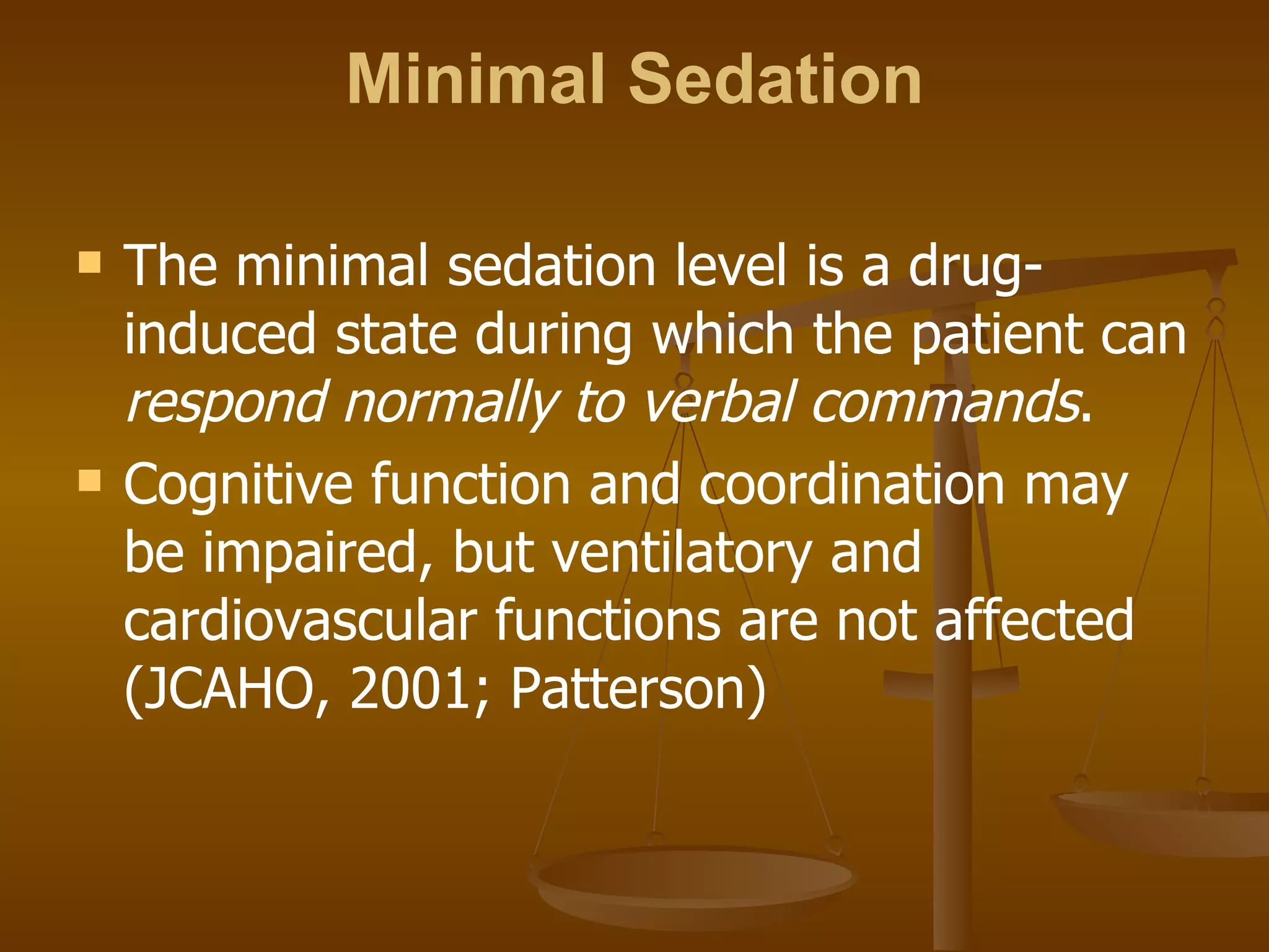 Minimal Sedation The minimal sedation level is a drug-induced state during which the patient can  respond normally to verbal commands .  Cognitive function and coordination may be impaired, but ventilatory and cardiovascular functions are not affected (JCAHO, 2001; Patterson) 