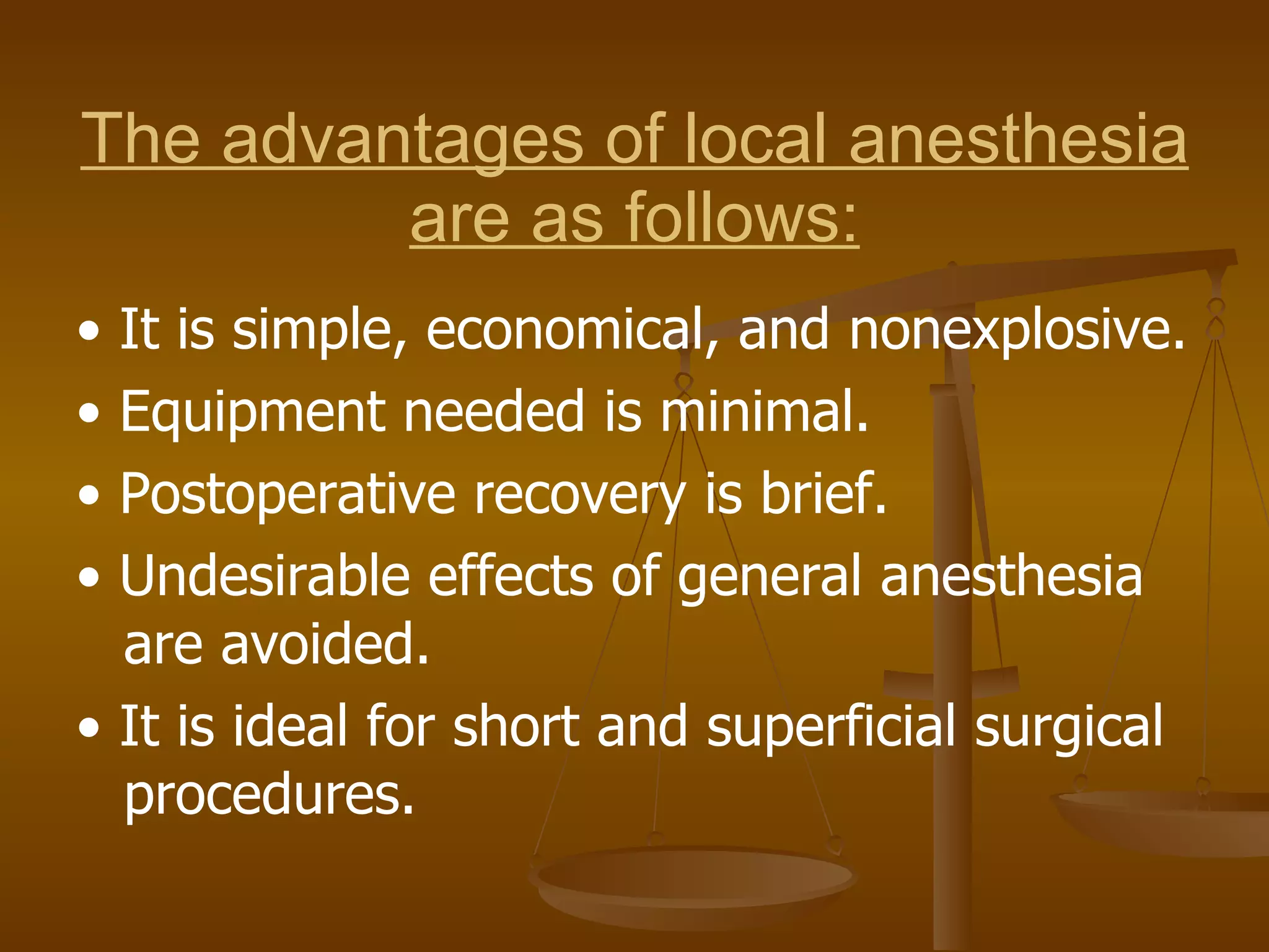 The advantages of local anesthesia are as follows: •  It is simple, economical, and nonexplosive. •  Equipment needed is minimal. •  Postoperative recovery is brief. •  Undesirable effects of general anesthesia are avoided. •  It is ideal for short and superficial surgical procedures. 