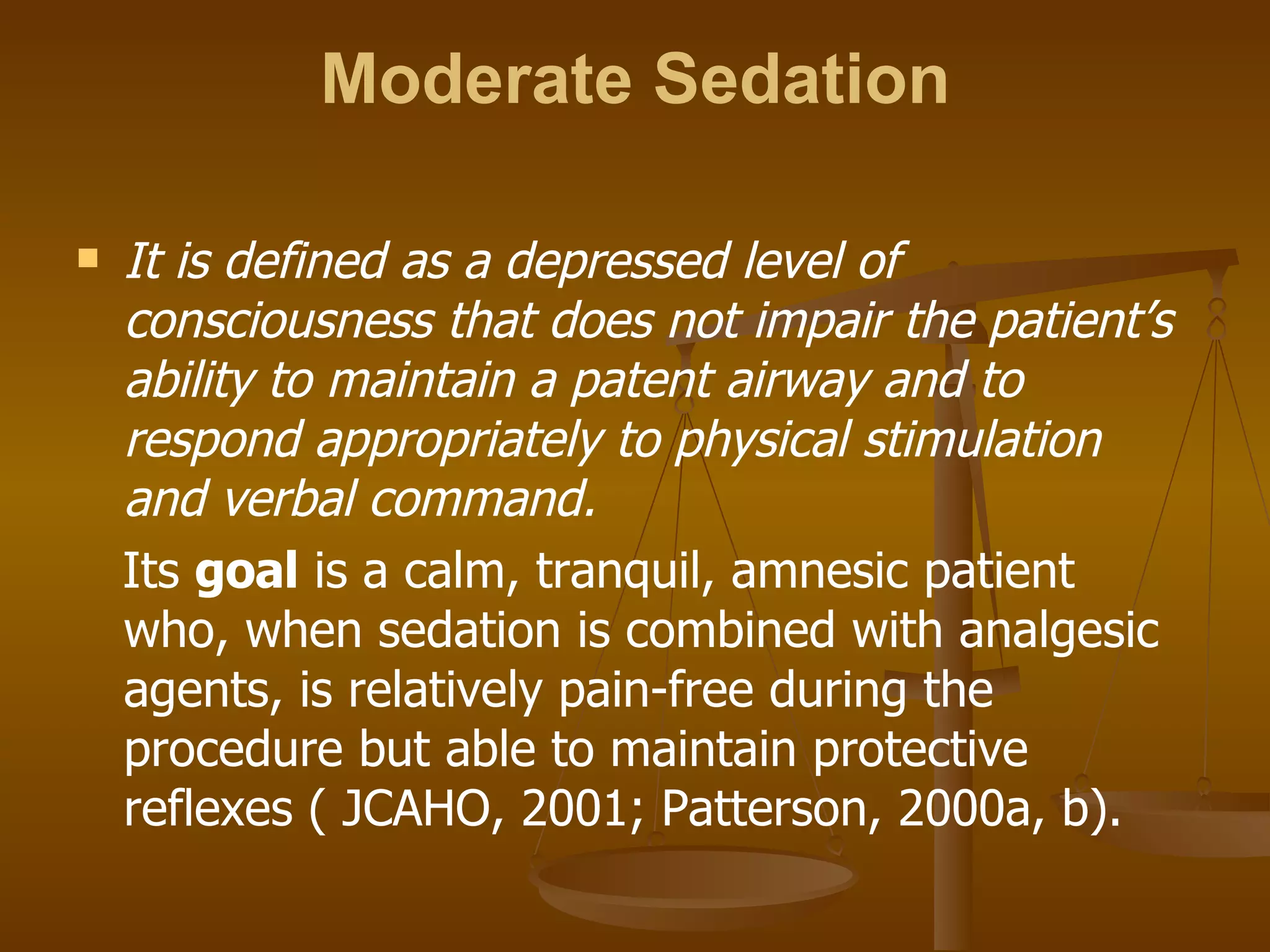Moderate Sedation It is defined as a depressed level of consciousness that does not impair the patient’s ability to maintain a patent airway and to respond appropriately to physical stimulation and verbal command.  Its  goal  is a calm, tranquil, amnesic patient who, when sedation is combined with analgesic agents, is relatively pain-free during the procedure but able to maintain protective reflexes ( JCAHO, 2001; Patterson, 2000a, b). 
