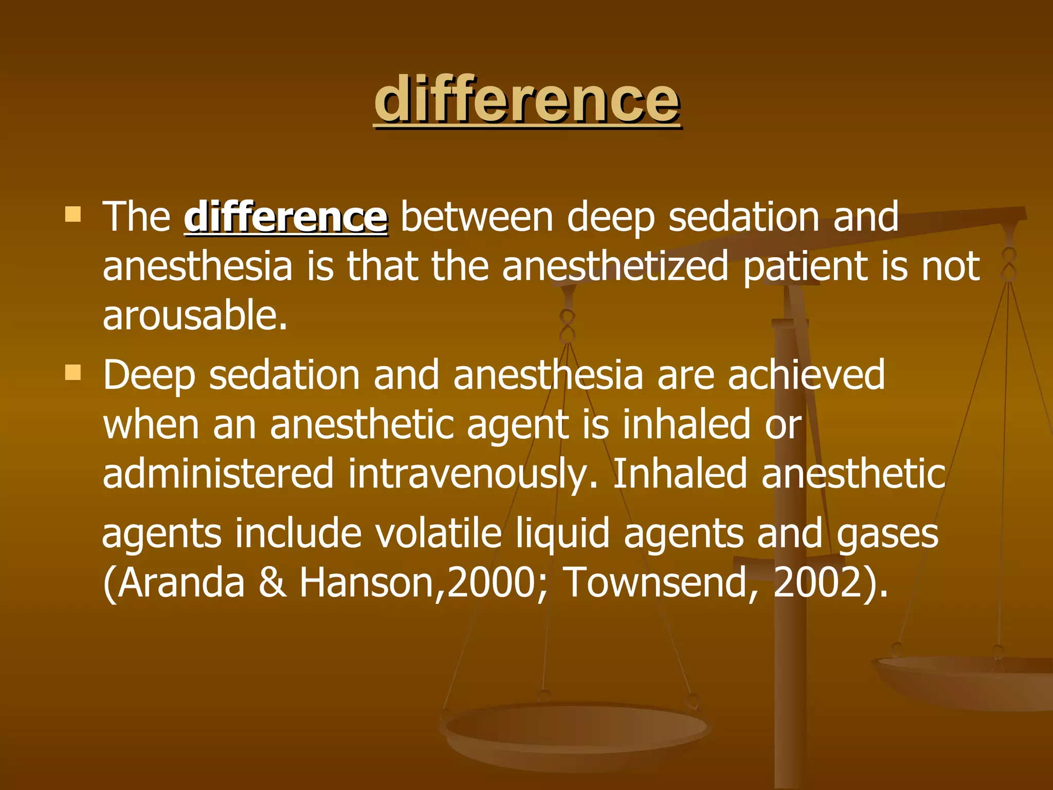 difference The  difference  between deep sedation and anesthesia is that the anesthetized patient is not arousable. Deep sedation and anesthesia are achieved when an anesthetic agent is inhaled or administered intravenously. Inhaled anesthetic agents include volatile liquid agents and gases (Aranda & Hanson,2000; Townsend, 2002). 