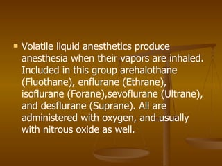 Volatile liquid anesthetics produce anesthesia when their vapors are inhaled. Included in this group arehalothane (Fluothane), enflurane (Ethrane), isoflurane (Forane),sevoflurane (Ultrane), and desflurane (Suprane). All are administered with oxygen, and usually with nitrous oxide as well. 