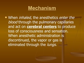 Mechanism When  inhaled , the anesthetics  enter the   blood  through the pulmonary capillaries and act on  cerebral centers  to produce loss of consciousness and sensation. When anesthetic administration is discontinued, the vapor or gas is eliminated through the  lungs. 