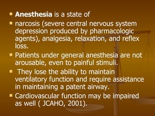Anesthesia  is a state of narcosis (severe central nervous system depression produced by pharmacologic agents), analgesia, relaxation, and reflex loss.  Patients under general anesthesia are not arousable, even to painful stimuli. They lose the ability to maintain ventilatory function and require assistance in maintaining a patent airway.  Cardiovascular function may be impaired as well ( JCAHO, 2001). 