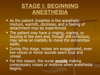 STAGE I: BEGINNING ANESTHESIA As the patient  breathes in  the anesthetic mixture, warmth, dizziness, and a feeling of detachment may be experienced.  The patient may have a ringing, roaring, or buzzing in the ears and, though still conscious, may sense an inability to move the extremities easily. During this stage, noises are exaggerated; even low voices or minor sounds seem loud and unreal.  For this reason, the nurse  avoids  making unnecessary noises or motions when anesthesia begins. 