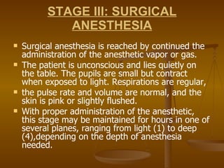 STAGE III: SURGICAL ANESTHESIA Surgical anesthesia is reached by continued the administration of the anesthetic vapor or gas.  The patient is unconscious and lies quietly on the table. The pupils are small but contract when exposed to light. Respirations are regular,  the pulse rate and volume are normal, and the skin is pink or slightly flushed.  With proper administration of the anesthetic, this stage may be maintained for hours in one of several planes, ranging from light (1) to deep (4),depending on the depth of anesthesia needed. 