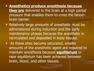 Anesthetics produce anesthesia because they are  delivered to the brain at a high partial pressure that enables them to cross the blood–brain barrier.  Relatively large amounts of anesthetic must be administered during induction and the early maintenance phases because the anesthetic is recirculated and deposited in body tissues. As these sites become saturated, smaller amounts of the anesthetic agent are required to maintain anesthesia because  equilibrium  or near equilibrium has been achieved between brain, blood, and other tissues. 