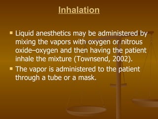 Inhalation Liquid anesthetics may be administered by mixing the vapors with oxygen or nitrous oxide–oxygen and then having the patient inhale the mixture (Townsend, 2002). The vapor is administered to the patient through a tube or a mask. 