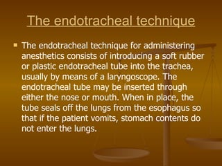 The endotracheal technique The endotracheal technique for administering anesthetics consists of introducing a soft rubber or plastic endotracheal tube into the trachea, usually by means of a laryngoscope. The endotracheal tube may be inserted through either the nose or mouth. When in place, the tube seals off the lungs from the esophagus so that if the patient vomits, stomach contents do not enter the lungs. 