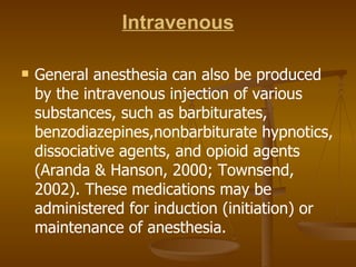 Intravenous General anesthesia can also be produced by the intravenous injection of various substances, such as barbiturates, benzodiazepines,nonbarbiturate hypnotics, dissociative agents, and opioid agents (Aranda & Hanson, 2000; Townsend, 2002). These medications may be administered for induction (initiation) or maintenance of anesthesia. 